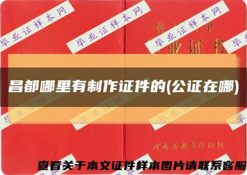 昌都哪里有制作证件的(公证在哪)缩略图