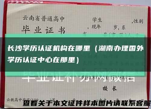 长沙学历认证机构在哪里（湖南办理国外学历认证中心在那里）缩略图